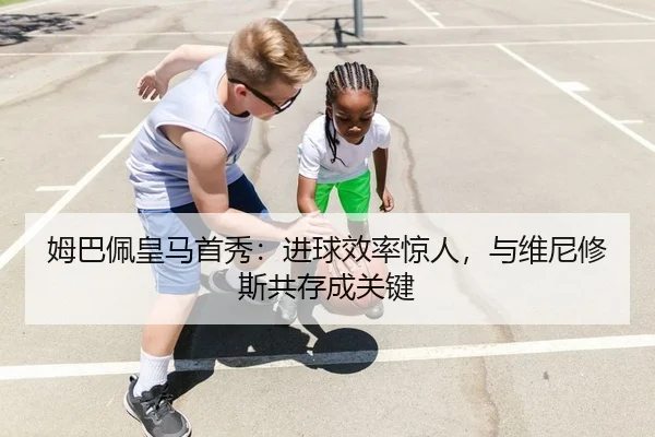 姆巴佩皇马首秀：进球效率惊人，与维尼修斯共存成关键